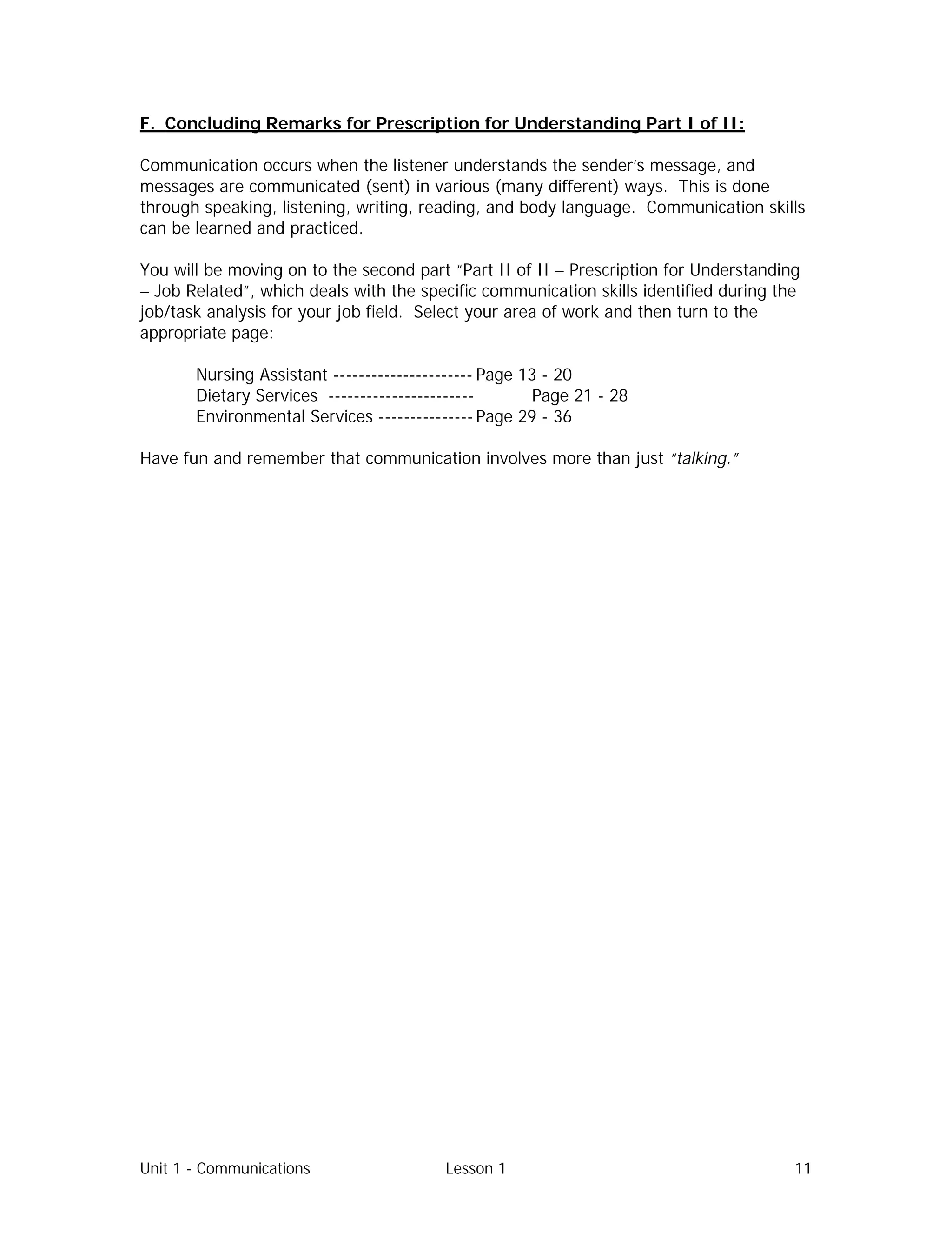 Unit 1 - Communications Lesson 1 11
F. Concluding Remarks for Prescription for Understanding Part I of II:
Communication occurs when the listener understands the sender’s message, and
messages are communicated (sent) in various (many different) ways. This is done
through speaking, listening, writing, reading, and body language. Communication skills
can be learned and practiced.
You will be moving on to the second part “Part II of II – Prescription for Understanding
– Job Related”, which deals with the specific communication skills identified during the
job/task analysis for your job field. Select your area of work and then turn to the
appropriate page:
Nursing Assistant ---------------------- Page 13 - 20
Dietary Services ----------------------- Page 21 - 28
Environmental Services --------------- Page 29 - 36
Have fun and remember that communication involves more than just “talking.”
 