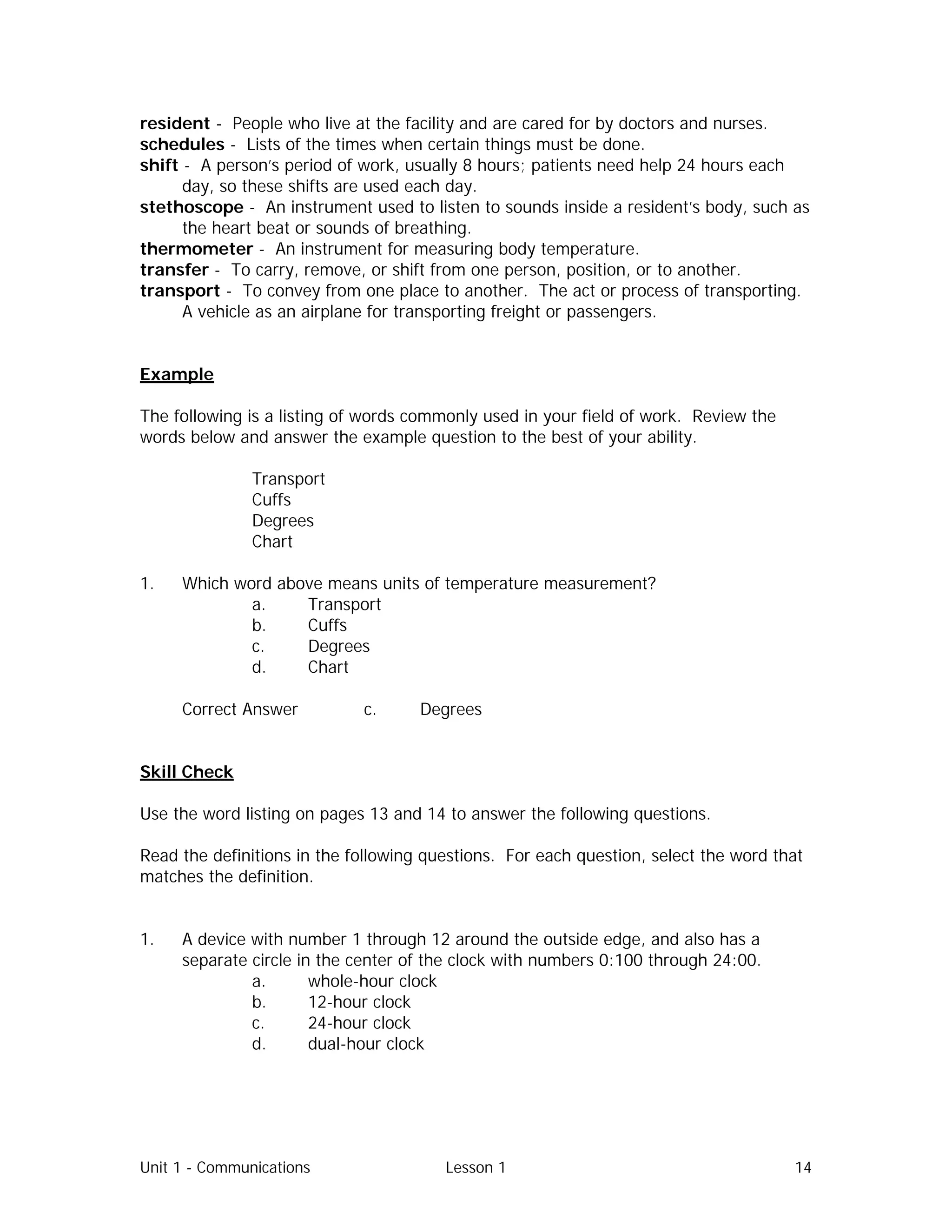 Unit 1 - Communications Lesson 1 14
resident - People who live at the facility and are cared for by doctors and nurses.
schedules - Lists of the times when certain things must be done.
shift - A person’s period of work, usually 8 hours; patients need help 24 hours each
day, so these shifts are used each day.
stethoscope - An instrument used to listen to sounds inside a resident’s body, such as
the heart beat or sounds of breathing.
thermometer - An instrument for measuring body temperature.
transfer - To carry, remove, or shift from one person, position, or to another.
transport - To convey from one place to another. The act or process of transporting.
A vehicle as an airplane for transporting freight or passengers.
Example
The following is a listing of words commonly used in your field of work. Review the
words below and answer the example question to the best of your ability.
Transport
Cuffs
Degrees
Chart
1. Which word above means units of temperature measurement?
a. Transport
b. Cuffs
c. Degrees
d. Chart
Correct Answer⇒ c. Degrees
Skill Check
Use the word listing on pages 13 and 14 to answer the following questions.
Read the definitions in the following questions. For each question, select the word that
matches the definition.
1. A device with number 1 through 12 around the outside edge, and also has a
separate circle in the center of the clock with numbers 0:100 through 24:00.
a. whole-hour clock
b. 12-hour clock
c. 24-hour clock
d. dual-hour clock
 