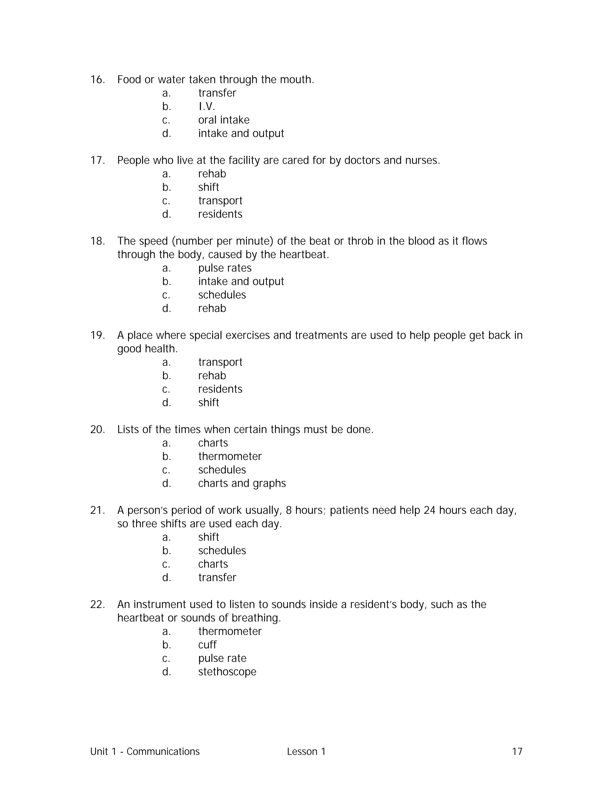 Unit 1 - Communications Lesson 1 17
16. Food or water taken through the mouth.
a. transfer
b. I.V.
c. oral intake
d. intake and output
17. People who live at the facility are cared for by doctors and nurses.
a. rehab
b. shift
c. transport
d. residents
18. The speed (number per minute) of the beat or throb in the blood as it flows
through the body, caused by the heartbeat.
a. pulse rates
b. intake and output
c. schedules
d. rehab
19. A place where special exercises and treatments are used to help people get back in
good health.
a. transport
b. rehab
c. residents
d. shift
20. Lists of the times when certain things must be done.
a. charts
b. thermometer
c. schedules
d. charts and graphs
21. A person’s period of work usually, 8 hours; patients need help 24 hours each day,
so three shifts are used each day.
a. shift
b. schedules
c. charts
d. transfer
22. An instrument used to listen to sounds inside a resident’s body, such as the
heartbeat or sounds of breathing.
a. thermometer
b. cuff
c. pulse rate
d. stethoscope
 