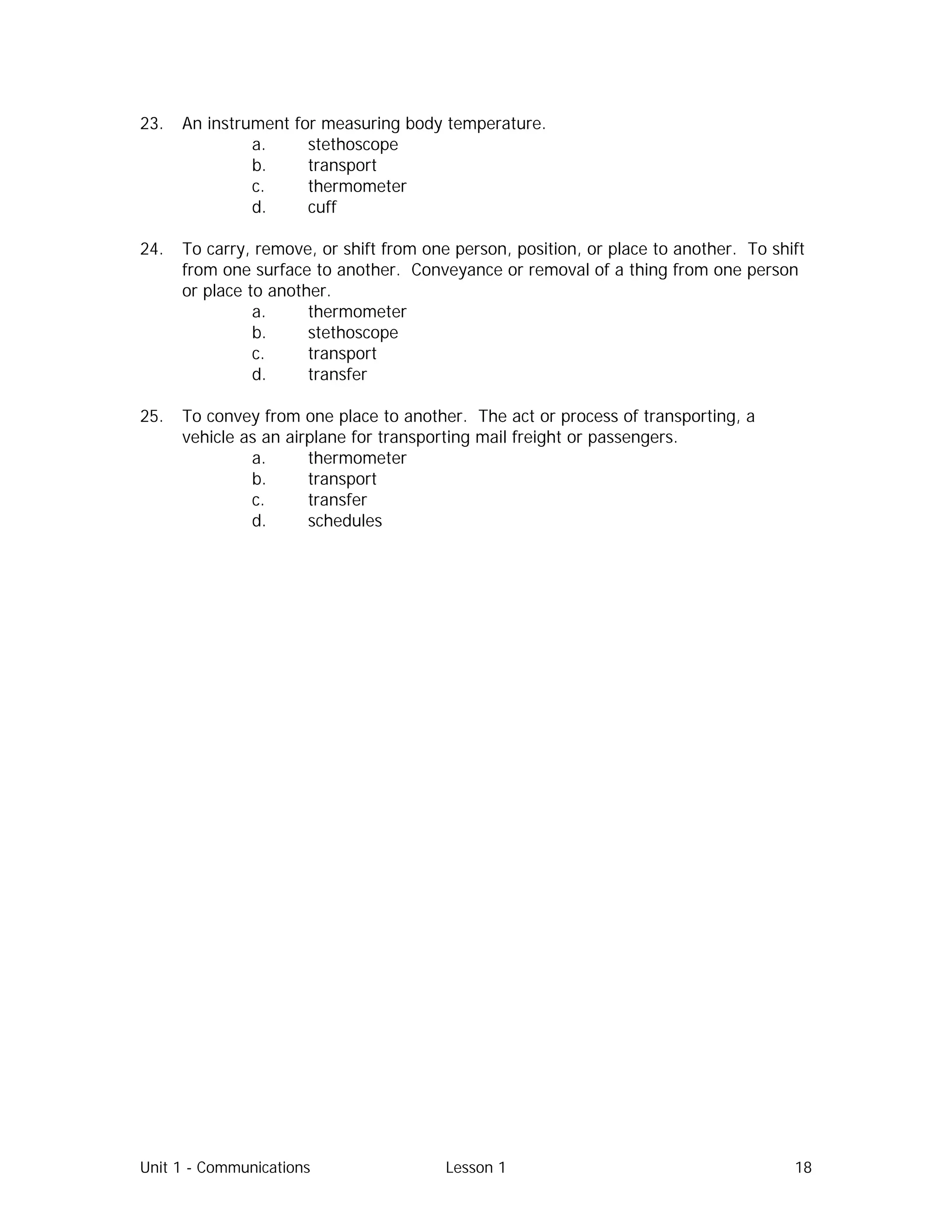 Unit 1 - Communications Lesson 1 18
23. An instrument for measuring body temperature.
a. stethoscope
b. transport
c. thermometer
d. cuff
24. To carry, remove, or shift from one person, position, or place to another. To shift
from one surface to another. Conveyance or removal of a thing from one person
or place to another.
a. thermometer
b. stethoscope
c. transport
d. transfer
25. To convey from one place to another. The act or process of transporting, a
vehicle as an airplane for transporting mail freight or passengers.
a. thermometer
b. transport
c. transfer
d. schedules
 