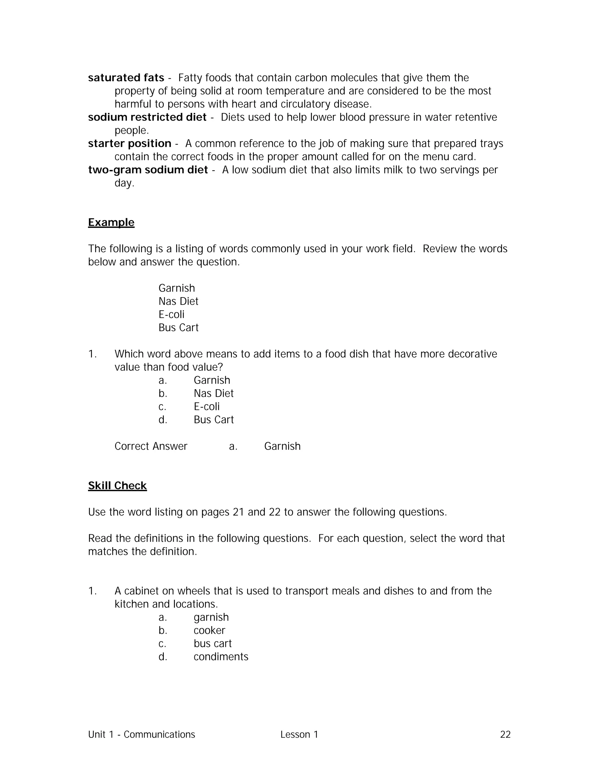 Unit 1 - Communications Lesson 1 22
saturated fats - Fatty foods that contain carbon molecules that give them the
property of being solid at room temperature and are considered to be the most
harmful to persons with heart and circulatory disease.
sodium restricted diet - Diets used to help lower blood pressure in water retentive
people.
starter position - A common reference to the job of making sure that prepared trays
contain the correct foods in the proper amount called for on the menu card.
two-gram sodium diet - A low sodium diet that also limits milk to two servings per
day.
Example
The following is a listing of words commonly used in your work field. Review the words
below and answer the question.
Garnish
Nas Diet
E-coli
Bus Cart
1. Which word above means to add items to a food dish that have more decorative
value than food value?
a. Garnish
b. Nas Diet
c. E-coli
d. Bus Cart
Correct Answer⇒ a. Garnish
Skill Check
Use the word listing on pages 21 and 22 to answer the following questions.
Read the definitions in the following questions. For each question, select the word that
matches the definition.
1. A cabinet on wheels that is used to transport meals and dishes to and from the
kitchen and locations.
a. garnish
b. cooker
c. bus cart
d. condiments
 