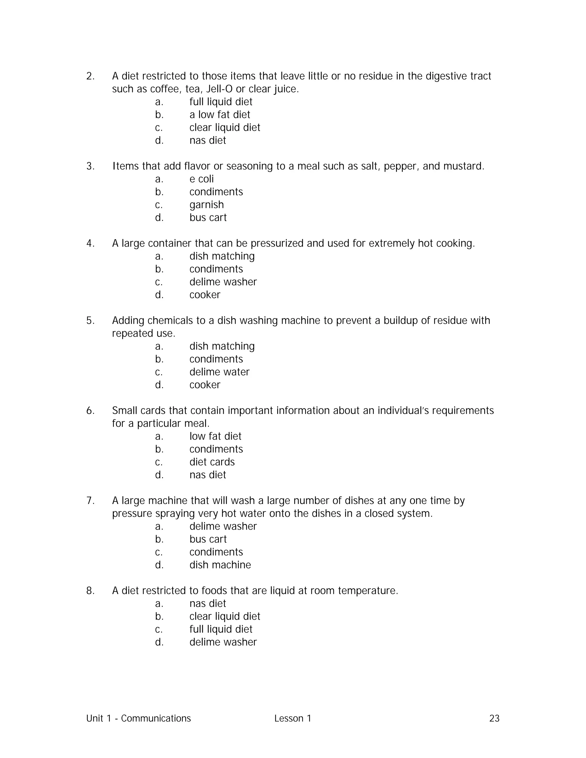 Unit 1 - Communications Lesson 1 23
2. A diet restricted to those items that leave little or no residue in the digestive tract
such as coffee, tea, Jell-O or clear juice.
a. full liquid diet
b. a low fat diet
c. clear liquid diet
d. nas diet
3. Items that add flavor or seasoning to a meal such as salt, pepper, and mustard.
a. e coli
b. condiments
c. garnish
d. bus cart
4. A large container that can be pressurized and used for extremely hot cooking.
a. dish matching
b. condiments
c. delime washer
d. cooker
5. Adding chemicals to a dish washing machine to prevent a buildup of residue with
repeated use.
a. dish matching
b. condiments
c. delime water
d. cooker
6. Small cards that contain important information about an individual’s requirements
for a particular meal.
a. low fat diet
b. condiments
c. diet cards
d. nas diet
7. A large machine that will wash a large number of dishes at any one time by
pressure spraying very hot water onto the dishes in a closed system.
a. delime washer
b. bus cart
c. condiments
d. dish machine
8. A diet restricted to foods that are liquid at room temperature.
a. nas diet
b. clear liquid diet
c. full liquid diet
d. delime washer
 