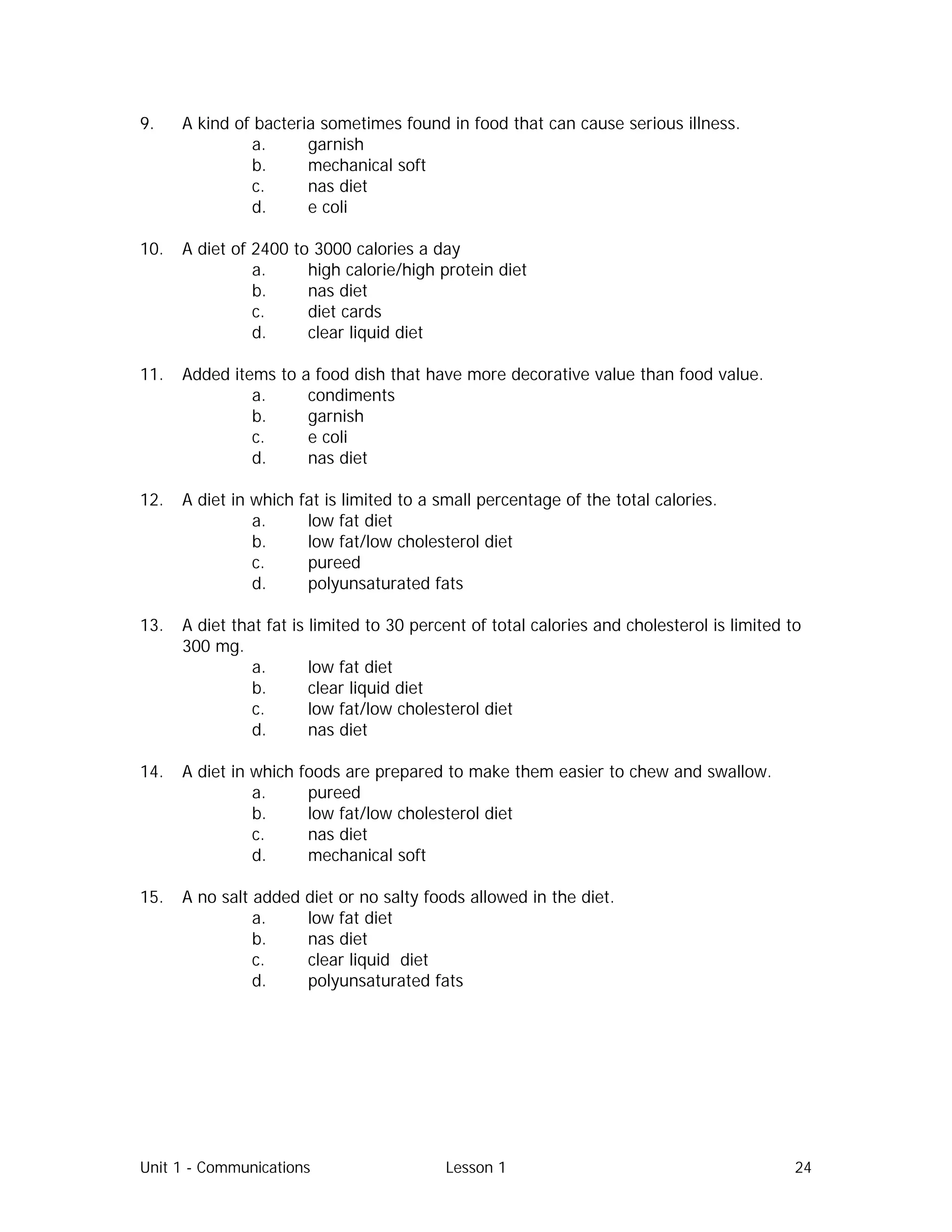Unit 1 - Communications Lesson 1 24
9. A kind of bacteria sometimes found in food that can cause serious illness.
a. garnish
b. mechanical soft
c. nas diet
d. e coli
10. A diet of 2400 to 3000 calories a day
a. high calorie/high protein diet
b. nas diet
c. diet cards
d. clear liquid diet
11. Added items to a food dish that have more decorative value than food value.
a. condiments
b. garnish
c. e coli
d. nas diet
12. A diet in which fat is limited to a small percentage of the total calories.
a. low fat diet
b. low fat/low cholesterol diet
c. pureed
d. polyunsaturated fats
13. A diet that fat is limited to 30 percent of total calories and cholesterol is limited to
300 mg.
a. low fat diet
b. clear liquid diet
c. low fat/low cholesterol diet
d. nas diet
14. A diet in which foods are prepared to make them easier to chew and swallow.
a. pureed
b. low fat/low cholesterol diet
c. nas diet
d. mechanical soft
15. A no salt added diet or no salty foods allowed in the diet.
a. low fat diet
b. nas diet
c. clear liquid diet
d. polyunsaturated fats
 