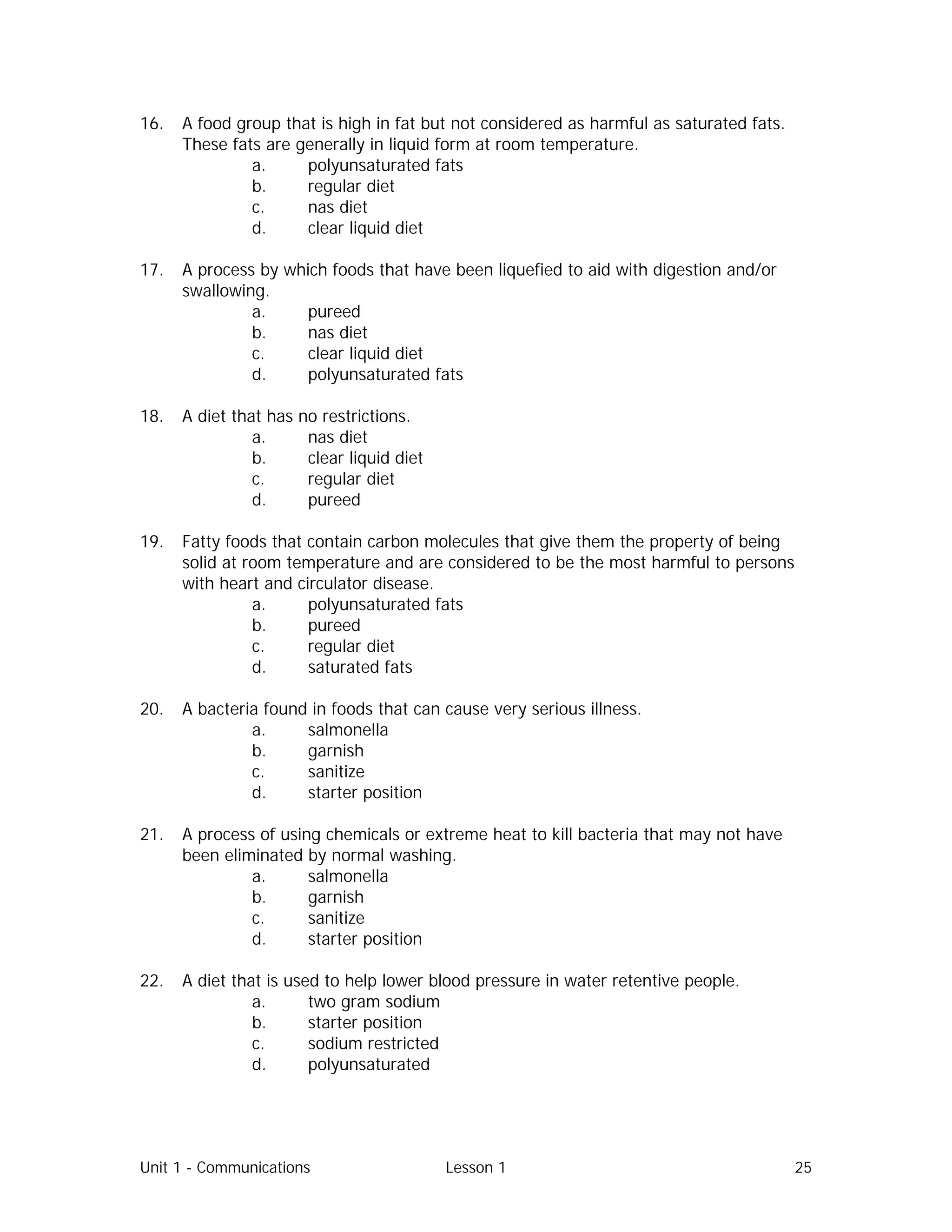 Unit 1 - Communications Lesson 1 25
16. A food group that is high in fat but not considered as harmful as saturated fats.
These fats are generally in liquid form at room temperature.
a. polyunsaturated fats
b. regular diet
c. nas diet
d. clear liquid diet
17. A process by which foods that have been liquefied to aid with digestion and/or
swallowing.
a. pureed
b. nas diet
c. clear liquid diet
d. polyunsaturated fats
18. A diet that has no restrictions.
a. nas diet
b. clear liquid diet
c. regular diet
d. pureed
19. Fatty foods that contain carbon molecules that give them the property of being
solid at room temperature and are considered to be the most harmful to persons
with heart and circulator disease.
a. polyunsaturated fats
b. pureed
c. regular diet
d. saturated fats
20. A bacteria found in foods that can cause very serious illness.
a. salmonella
b. garnish
c. sanitize
d. starter position
21. A process of using chemicals or extreme heat to kill bacteria that may not have
been eliminated by normal washing.
a. salmonella
b. garnish
c. sanitize
d. starter position
22. A diet that is used to help lower blood pressure in water retentive people.
a. two gram sodium
b. starter position
c. sodium restricted
d. polyunsaturated
 