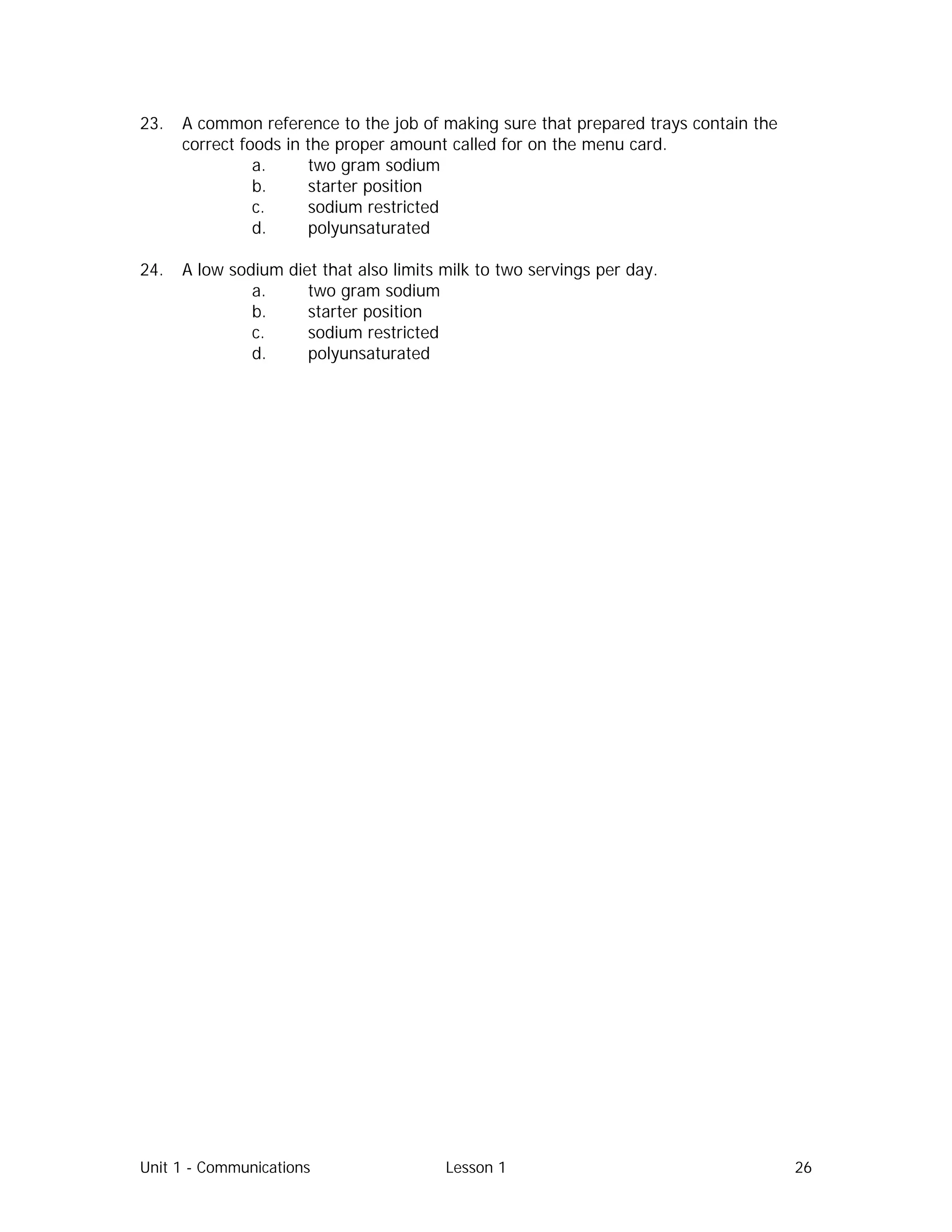 Unit 1 - Communications Lesson 1 26
23. A common reference to the job of making sure that prepared trays contain the
correct foods in the proper amount called for on the menu card.
a. two gram sodium
b. starter position
c. sodium restricted
d. polyunsaturated
24. A low sodium diet that also limits milk to two servings per day.
a. two gram sodium
b. starter position
c. sodium restricted
d. polyunsaturated
 