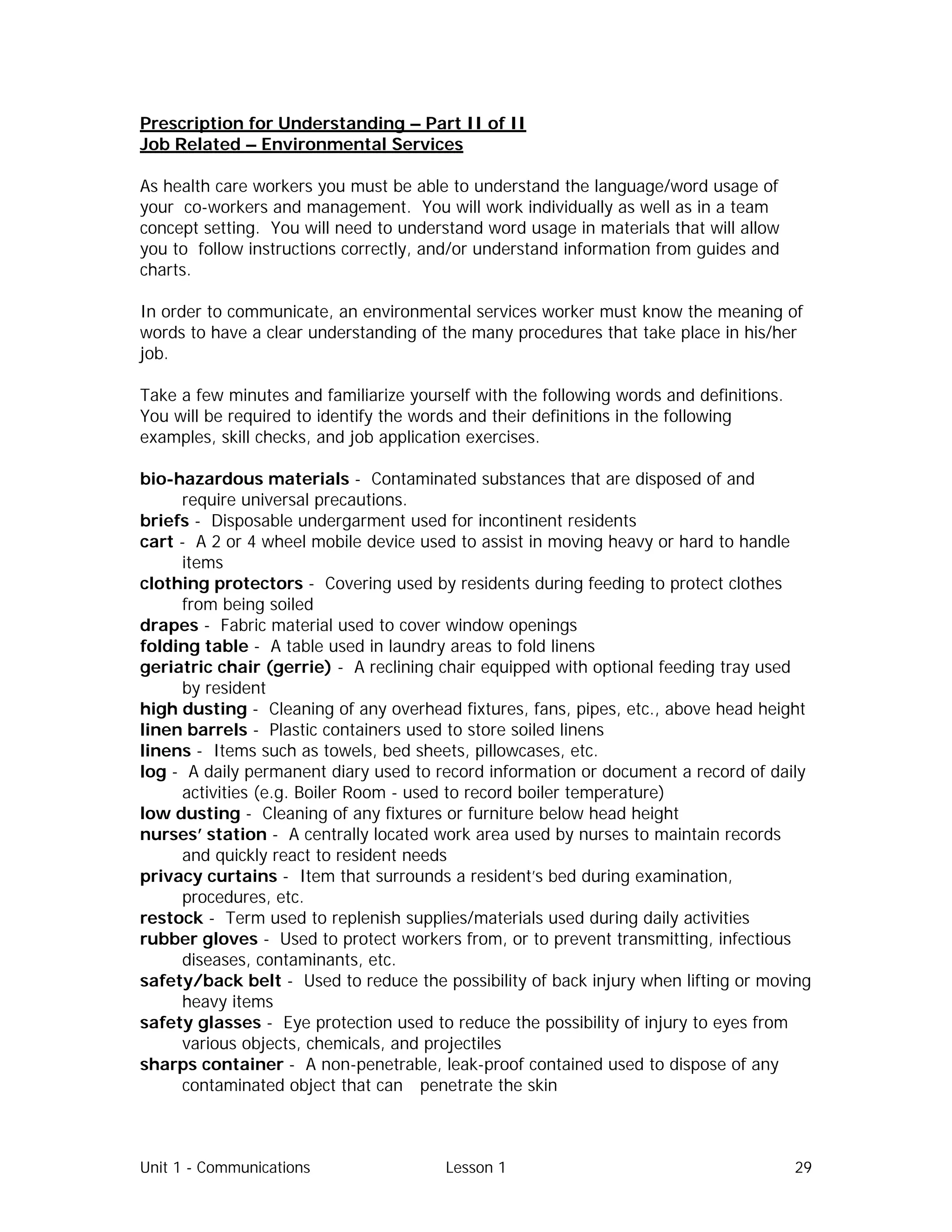 Unit 1 - Communications Lesson 1 29
Prescription for Understanding – Part II of II
Job Related – Environmental Services
As health care workers you must be able to understand the language/word usage of
your co-workers and management. You will work individually as well as in a team
concept setting. You will need to understand word usage in materials that will allow
you to follow instructions correctly, and/or understand information from guides and
charts.
In order to communicate, an environmental services worker must know the meaning of
words to have a clear understanding of the many procedures that take place in his/her
job.
Take a few minutes and familiarize yourself with the following words and definitions.
You will be required to identify the words and their definitions in the following
examples, skill checks, and job application exercises.
bio-hazardous materials - Contaminated substances that are disposed of and
require universal precautions.
briefs - Disposable undergarment used for incontinent residents
cart - A 2 or 4 wheel mobile device used to assist in moving heavy or hard to handle
items
clothing protectors - Covering used by residents during feeding to protect clothes
from being soiled
drapes - Fabric material used to cover window openings
folding table - A table used in laundry areas to fold linens
geriatric chair (gerrie) - A reclining chair equipped with optional feeding tray used
by resident
high dusting - Cleaning of any overhead fixtures, fans, pipes, etc., above head height
linen barrels - Plastic containers used to store soiled linens
linens - Items such as towels, bed sheets, pillowcases, etc.
log - A daily permanent diary used to record information or document a record of daily
activities (e.g. Boiler Room - used to record boiler temperature)
low dusting - Cleaning of any fixtures or furniture below head height
nurses’ station - A centrally located work area used by nurses to maintain records
and quickly react to resident needs
privacy curtains - Item that surrounds a resident’s bed during examination,
procedures, etc.
restock - Term used to replenish supplies/materials used during daily activities
rubber gloves - Used to protect workers from, or to prevent transmitting, infectious
diseases, contaminants, etc.
safety/back belt - Used to reduce the possibility of back injury when lifting or moving
heavy items
safety glasses - Eye protection used to reduce the possibility of injury to eyes from
various objects, chemicals, and projectiles
sharps container - A non-penetrable, leak-proof contained used to dispose of any
contaminated object that can penetrate the skin
 