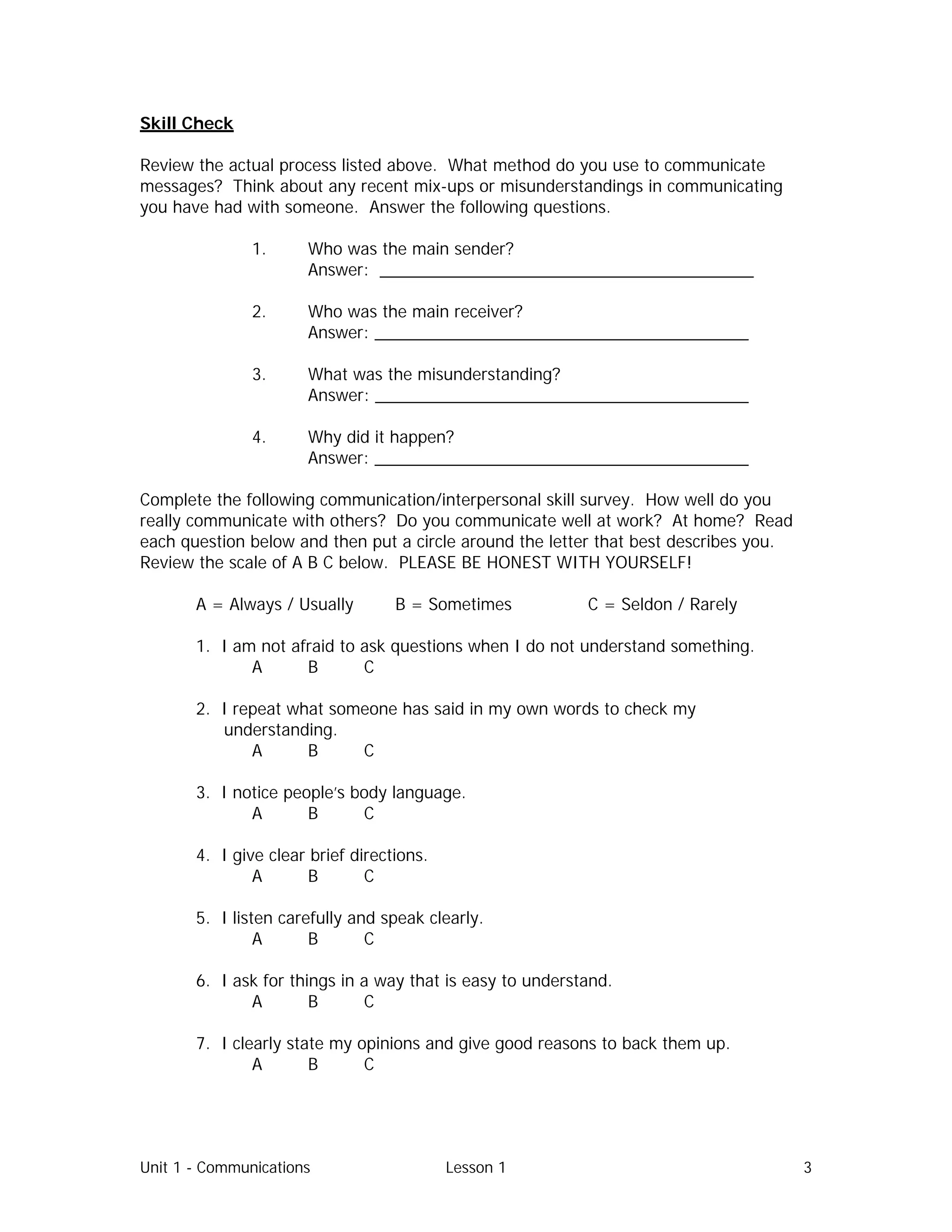 Unit 1 - Communications Lesson 1 3
Skill Check
Review the actual process listed above. What method do you use to communicate
messages? Think about any recent mix-ups or misunderstandings in communicating
you have had with someone. Answer the following questions.
1. Who was the main sender?
Answer: ________________________________________
2. Who was the main receiver?
Answer: ________________________________________
3. What was the misunderstanding?
Answer: ________________________________________
4. Why did it happen?
Answer: ________________________________________
Complete the following communication/interpersonal skill survey. How well do you
really communicate with others? Do you communicate well at work? At home? Read
each question below and then put a circle around the letter that best describes you.
Review the scale of A B C below. PLEASE BE HONEST WITH YOURSELF!
A = Always / Usually B = Sometimes C = Seldon / Rarely
1. I am not afraid to ask questions when I do not understand something.
A B C
2. I repeat what someone has said in my own words to check my
understanding.
A B C
3. I notice people’s body language.
A B C
4. I give clear brief directions.
A B C
5. I listen carefully and speak clearly.
A B C
6. I ask for things in a way that is easy to understand.
A B C
7. I clearly state my opinions and give good reasons to back them up.
A B C
 