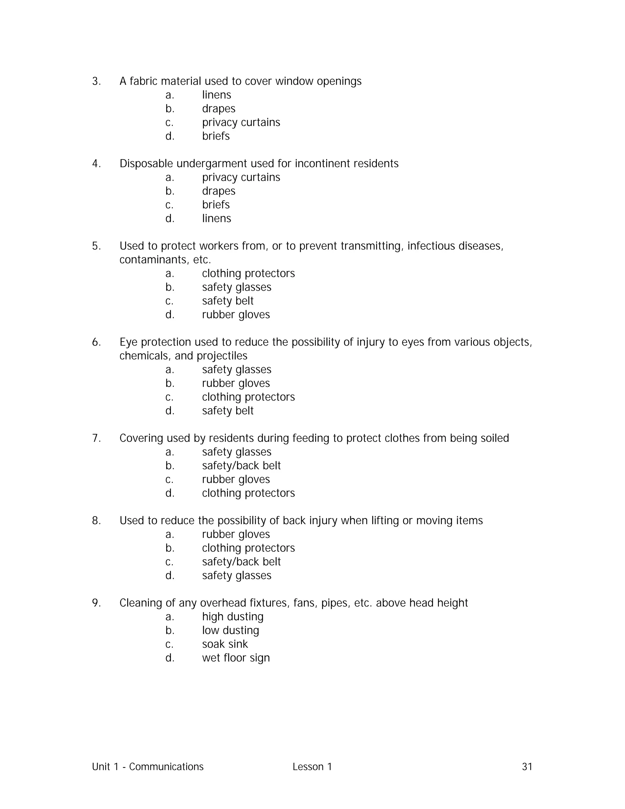 Unit 1 - Communications Lesson 1 31
3. A fabric material used to cover window openings
a. linens
b. drapes
c. privacy curtains
d. briefs
4. Disposable undergarment used for incontinent residents
a. privacy curtains
b. drapes
c. briefs
d. linens
5. Used to protect workers from, or to prevent transmitting, infectious diseases,
contaminants, etc.
a. clothing protectors
b. safety glasses
c. safety belt
d. rubber gloves
6. Eye protection used to reduce the possibility of injury to eyes from various objects,
chemicals, and projectiles
a. safety glasses
b. rubber gloves
c. clothing protectors
d. safety belt
7. Covering used by residents during feeding to protect clothes from being soiled
a. safety glasses
b. safety/back belt
c. rubber gloves
d. clothing protectors
8. Used to reduce the possibility of back injury when lifting or moving items
a. rubber gloves
b. clothing protectors
c. safety/back belt
d. safety glasses
9. Cleaning of any overhead fixtures, fans, pipes, etc. above head height
a. high dusting
b. low dusting
c. soak sink
d. wet floor sign
 