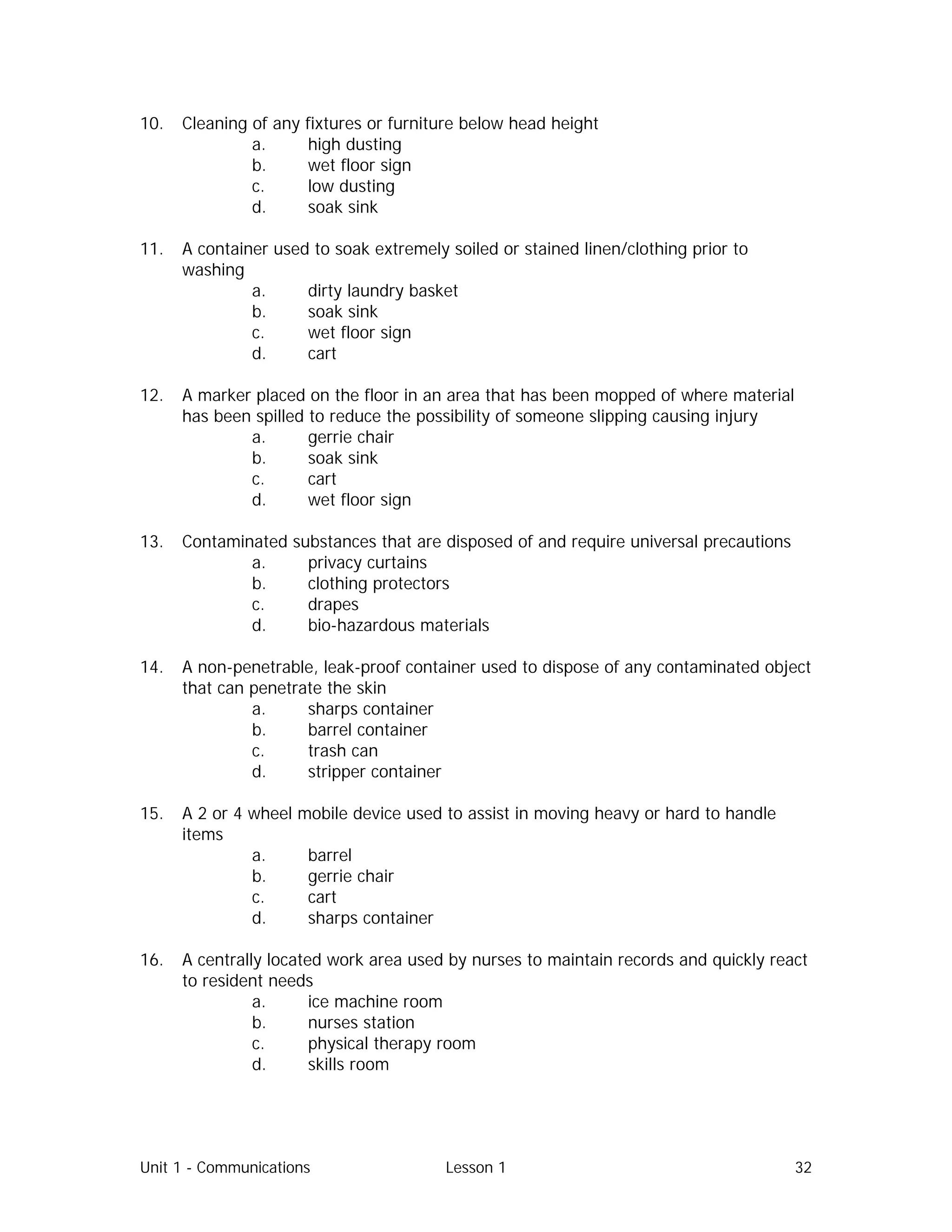 Unit 1 - Communications Lesson 1 32
10. Cleaning of any fixtures or furniture below head height
a. high dusting
b. wet floor sign
c. low dusting
d. soak sink
11. A container used to soak extremely soiled or stained linen/clothing prior to
washing
a. dirty laundry basket
b. soak sink
c. wet floor sign
d. cart
12. A marker placed on the floor in an area that has been mopped of where material
has been spilled to reduce the possibility of someone slipping causing injury
a. gerrie chair
b. soak sink
c. cart
d. wet floor sign
13. Contaminated substances that are disposed of and require universal precautions
a. privacy curtains
b. clothing protectors
c. drapes
d. bio-hazardous materials
14. A non-penetrable, leak-proof container used to dispose of any contaminated object
that can penetrate the skin
a. sharps container
b. barrel container
c. trash can
d. stripper container
15. A 2 or 4 wheel mobile device used to assist in moving heavy or hard to handle
items
a. barrel
b. gerrie chair
c. cart
d. sharps container
16. A centrally located work area used by nurses to maintain records and quickly react
to resident needs
a. ice machine room
b. nurses station
c. physical therapy room
d. skills room
 