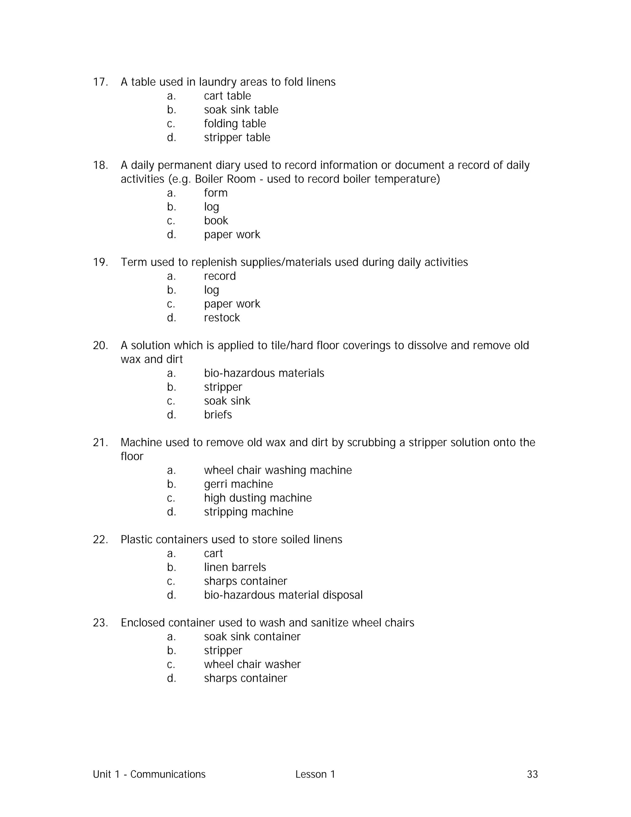 Unit 1 - Communications Lesson 1 33
17. A table used in laundry areas to fold linens
a. cart table
b. soak sink table
c. folding table
d. stripper table
18. A daily permanent diary used to record information or document a record of daily
activities (e.g. Boiler Room - used to record boiler temperature)
a. form
b. log
c. book
d. paper work
19. Term used to replenish supplies/materials used during daily activities
a. record
b. log
c. paper work
d. restock
20. A solution which is applied to tile/hard floor coverings to dissolve and remove old
wax and dirt
a. bio-hazardous materials
b. stripper
c. soak sink
d. briefs
21. Machine used to remove old wax and dirt by scrubbing a stripper solution onto the
floor
a. wheel chair washing machine
b. gerri machine
c. high dusting machine
d. stripping machine
22. Plastic containers used to store soiled linens
a. cart
b. linen barrels
c. sharps container
d. bio-hazardous material disposal
23. Enclosed container used to wash and sanitize wheel chairs
a. soak sink container
b. stripper
c. wheel chair washer
d. sharps container
 