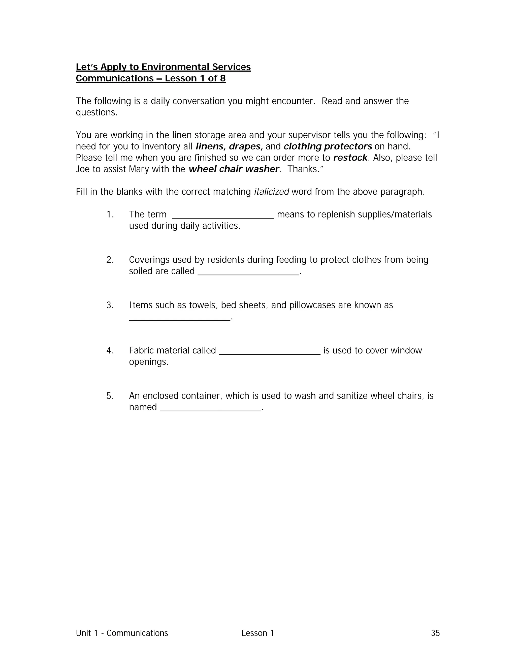 Unit 1 - Communications Lesson 1 35
Let’s Apply to Environmental Services
Communications – Lesson 1 of 8
The following is a daily conversation you might encounter. Read and answer the
questions.
You are working in the linen storage area and your supervisor tells you the following: “I
need for you to inventory all linens, drapes, and clothing protectors on hand.
Please tell me when you are finished so we can order more to restock. Also, please tell
Joe to assist Mary with the wheel chair washer. Thanks.”
Fill in the blanks with the correct matching italicized word from the above paragraph.
1. The term ____________________ means to replenish supplies/materials
used during daily activities.
2. Coverings used by residents during feeding to protect clothes from being
soiled are called ____________________.
3. Items such as towels, bed sheets, and pillowcases are known as
____________________.
4. Fabric material called ____________________ is used to cover window
openings.
5. An enclosed container, which is used to wash and sanitize wheel chairs, is
named ____________________.
 