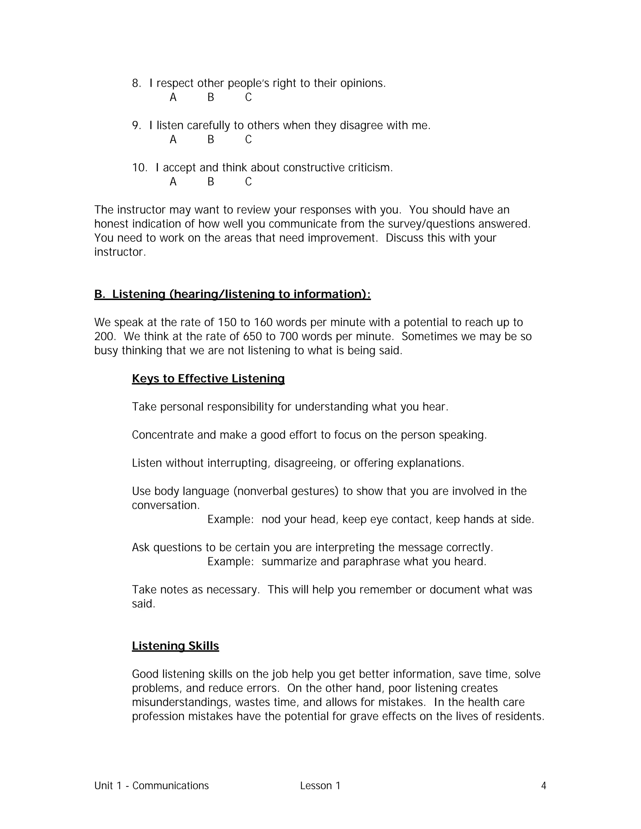 Unit 1 - Communications Lesson 1 4
8. I respect other people’s right to their opinions.
A B C
9. I listen carefully to others when they disagree with me.
A B C
10. I accept and think about constructive criticism.
A B C
The instructor may want to review your responses with you. You should have an
honest indication of how well you communicate from the survey/questions answered.
You need to work on the areas that need improvement. Discuss this with your
instructor.
B. Listening (hearing/listening to information):
We speak at the rate of 150 to 160 words per minute with a potential to reach up to
200. We think at the rate of 650 to 700 words per minute. Sometimes we may be so
busy thinking that we are not listening to what is being said.
Keys to Effective Listening
Take personal responsibility for understanding what you hear.
Concentrate and make a good effort to focus on the person speaking.
Listen without interrupting, disagreeing, or offering explanations.
Use body language (nonverbal gestures) to show that you are involved in the
conversation.
Example: nod your head, keep eye contact, keep hands at side.
Ask questions to be certain you are interpreting the message correctly.
Example: summarize and paraphrase what you heard.
Take notes as necessary. This will help you remember or document what was
said.
Listening Skills
Good listening skills on the job help you get better information, save time, solve
problems, and reduce errors. On the other hand, poor listening creates
misunderstandings, wastes time, and allows for mistakes. In the health care
profession mistakes have the potential for grave effects on the lives of residents.
 