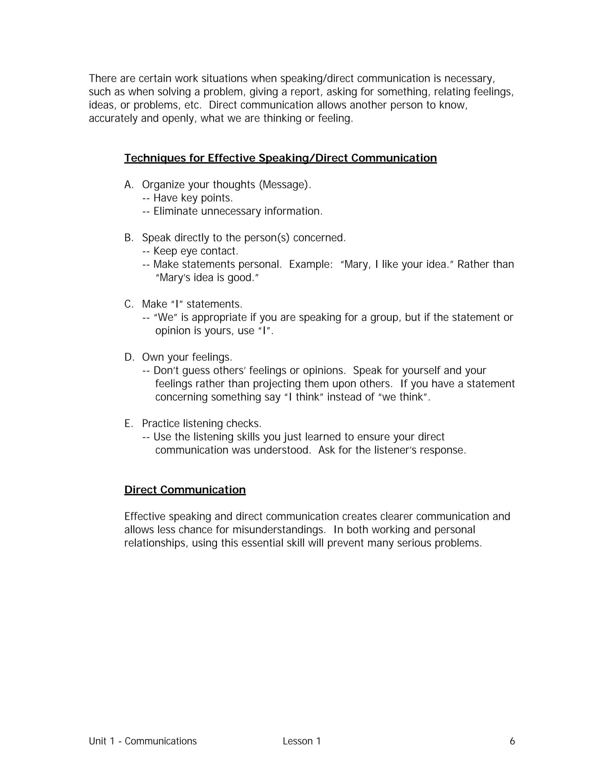 Unit 1 - Communications Lesson 1 6
There are certain work situations when speaking/direct communication is necessary,
such as when solving a problem, giving a report, asking for something, relating feelings,
ideas, or problems, etc. Direct communication allows another person to know,
accurately and openly, what we are thinking or feeling.
Techniques for Effective Speaking/Direct Communication
A. Organize your thoughts (Message).
-- Have key points.
-- Eliminate unnecessary information.
B. Speak directly to the person(s) concerned.
-- Keep eye contact.
-- Make statements personal. Example: “Mary, I like your idea.” Rather than
“Mary’s idea is good.”
C. Make “I” statements.
-- “We” is appropriate if you are speaking for a group, but if the statement or
opinion is yours, use “I”.
D. Own your feelings.
-- Don’t guess others’ feelings or opinions. Speak for yourself and your
feelings rather than projecting them upon others. If you have a statement
concerning something say “I think” instead of “we think”.
E. Practice listening checks.
-- Use the listening skills you just learned to ensure your direct
communication was understood. Ask for the listener’s response.
Direct Communication
Effective speaking and direct communication creates clearer communication and
allows less chance for misunderstandings. In both working and personal
relationships, using this essential skill will prevent many serious problems.
 