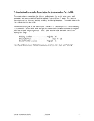 Unit 1 - Communications Lesson 1 11
F. Concluding Remarks for Prescription for Understanding Part I of II:
Communication occurs when the listener understands the sender’s message, and
messages are communicated (sent) in various (many different) ways. This is done
through speaking, listening, writing, reading, and body language. Communication skills
can be learned and practiced.
You will be moving on to the second part “Part II of II – Prescription for Understanding
– Job Related”, which deals with the specific communication skills identified during the
job/task analysis for your job field. Select your area of work and then turn to the
appropriate page:
Nursing Assistant ---------------------- Page 13 - 20
Dietary Services ----------------------- Page 21 - 28
Environmental Services --------------- Page 29 - 36
Have fun and remember that communication involves more than just “talking.”
 