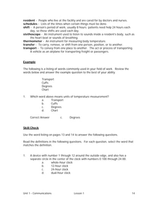 Unit 1 - Communications Lesson 1 14
resident - People who live at the facility and are cared for by doctors and nurses.
schedules - Lists of the times when certain things must be done.
shift - A person’s period of work, usually 8 hours; patients need help 24 hours each
day, so these shifts are used each day.
stethoscope - An instrument used to listen to sounds inside a resident’s body, such as
the heart beat or sounds of breathing.
thermometer - An instrument for measuring body temperature.
transfer - To carry, remove, or shift from one person, position, or to another.
transport - To convey from one place to another. The act or process of transporting.
A vehicle as an airplane for transporting freight or passengers.
Example
The following is a listing of words commonly used in your field of work. Review the
words below and answer the example question to the best of your ability.
Transport
Cuffs
Degrees
Chart
1. Which word above means units of temperature measurement?
a. Transport
b. Cuffs
c. Degrees
d. Chart
Correct Answer⇒ c. Degrees
Skill Check
Use the word listing on pages 13 and 14 to answer the following questions.
Read the definitions in the following questions. For each question, select the word that
matches the definition.
1. A device with number 1 through 12 around the outside edge, and also has a
separate circle in the center of the clock with numbers 0:100 through 24:00.
a. whole-hour clock
b. 12-hour clock
c. 24-hour clock
d. dual-hour clock
 