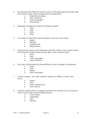 Unit 1 - Communications Lesson 1 15
2. An instrument that shows the amount of force of the blood against the inside walls
of the blood vessels, (tubes through which the blood flows).
a. blood pressure gauge
b. cubic centimeter
c. charts and graphs
d. thermometer
3. Disposable undergarment used for incontinent residents.
a. chart
b. cuffs
c. briefs
d. fluids
4. The number of times that a person breathes in and out in one minute.
a. degree
b. infection
c. breathing rate
d. blood pressure
5. Document that shows or lists information about the resident; also a written record
of all treatment (medicine that has been given, when, and how much).
a. briefs
b. chart
c. charts and graphs
d. cubic centimeter
6. Lists, lines, and drawings that show differences such as changes in temperature.
a. fluids
b. chart
c. degree
d. charts and graphs
7. A metric measure - one cubic centimeter equals one milliliter, or 0.061 cubic
inches.
a. degree
b. chart
c. cubic centimeter (cc)
d. metric system
8. Tube like materials that are wrapped around the arm and hold air as it is forced in,
and are used to take a person’s blood pressure.
a. metric system
b. stethoscope
c. cuffs
d. infection
 