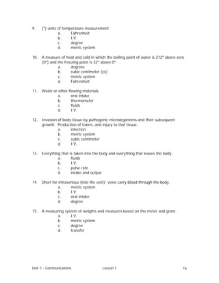 Unit 1 - Communications Lesson 1 16
9. (°) units of temperature measurement.
a. Fahrenheit
b. I.V.
c. degree
d. metric system
10. A measure of heat and cold in which the boiling point of water is 212° above zero
(0°) and the freezing point is 32° above 0°.
a. degrees
b. cubic centimeter (cc)
c. metric system
d. Fahrenheit
11. Water or other flowing materials.
a. oral intake
b. thermometer
c. fluids
d. I.V.
12. Invasion of body tissue by pathogenic microorganisms and their subsequent
growth. Production of toxins, and injury to that tissue.
a. infection
b. metric system
c. cubic centimeter
d. I.V.
13. Everything that is taken into the body and everything that leaves the body.
a. fluids
b. I.V.
c. pulse rate
d. intake and output
14. Short for intravenous (into the vein); veins carry blood through the body.
a. metric system
b. I.V.
c. oral intake
d. degree
15. A measuring system of weights and measures based on the meter and gram.
a. I.V.
b. metric system
c. degree
d. transfer
 