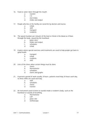 Unit 1 - Communications Lesson 1 17
16. Food or water taken through the mouth.
a. transfer
b. I.V.
c. oral intake
d. intake and output
17. People who live at the facility are cared for by doctors and nurses.
a. rehab
b. shift
c. transport
d. residents
18. The speed (number per minute) of the beat or throb in the blood as it flows
through the body, caused by the heartbeat.
a. pulse rates
b. intake and output
c. schedules
d. rehab
19. A place where special exercises and treatments are used to help people get back in
good health.
a. transport
b. rehab
c. residents
d. shift
20. Lists of the times when certain things must be done.
a. charts
b. thermometer
c. schedules
d. charts and graphs
21. A person’s period of work usually, 8 hours; patients need help 24 hours each day,
so three shifts are used each day.
a. shift
b. schedules
c. charts
d. transfer
22. An instrument used to listen to sounds inside a resident’s body, such as the
heartbeat or sounds of breathing.
a. thermometer
b. cuff
c. pulse rate
d. stethoscope
 
