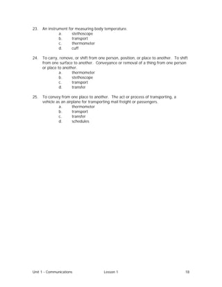 Unit 1 - Communications Lesson 1 18
23. An instrument for measuring body temperature.
a. stethoscope
b. transport
c. thermometer
d. cuff
24. To carry, remove, or shift from one person, position, or place to another. To shift
from one surface to another. Conveyance or removal of a thing from one person
or place to another.
a. thermometer
b. stethoscope
c. transport
d. transfer
25. To convey from one place to another. The act or process of transporting, a
vehicle as an airplane for transporting mail freight or passengers.
a. thermometer
b. transport
c. transfer
d. schedules
 