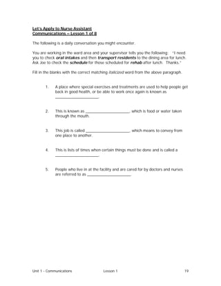 Unit 1 - Communications Lesson 1 19
Let’s Apply to Nurse Assistant
Communications – Lesson 1 of 8
The following is a daily conversation you might encounter.
You are working in the ward area and your supervisor tells you the following: “I need
you to check oral intakes and then transport residents to the dining area for lunch.
Ask Joe to check the schedule for those scheduled for rehab after lunch. Thanks.”
Fill in the blanks with the correct matching italicized word from the above paragraph.
1. A place where special exercises and treatments are used to help people get
back in good health, or be able to work once again is known as
____________________.
2. This is known as ____________________, which is food or water taken
through the mouth.
3. This job is called ____________________, which means to convey from
one place to another.
4. This is lists of times when certain things must be done and is called a
____________________.
5. People who live in at the facility and are cared for by doctors and nurses
are referred to as ____________________.
 