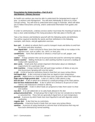 Unit 1 - Communications Lesson 1 21
Prescription for Understanding – Part II of II
Job Related – Dietary Services
As health care workers you must be able to understand the language/word usage of
your co-workers and management. You will work individually as well as in a team
concept setting. You will need to understand word usage in materials, which will allow
you to follow instructions correctly, and/or understand information from guides and
charts.
In order to communicate, a dietary services worker must know the meaning of words to
have a clear understanding of the many procedures that take place in his/her job.
Take a few minutes and familiarize yourself with the following words and definitions.
You will be required to identify the words and their definitions in the following
examples, skill checks, and job application exercises.
bus cart - A cabinet on wheels that is used to transport meals and dishes to and from
the kitchen and other locations.
clear liquid diet - A diet restricted to those items that leave little or no residue in the
digestive tract, such as coffee, tea, Jell-O, or clear juice.
condiments - Items that add flavor or enhance a meal such as salt, pepper, and
mustard.
cooker - A large container that can be pressurized and used for extremely hot cooking.
delime washer - Adding chemicals to a dish washing machine to prevent a buildup of
residue with repeated use.
diet cards - Small cards that contain important information about an individual’s
requirements for a particular meal.
dish machine - A large machine that will wash large numbers of dishes at any one
time by pressure spraying with very hot water.
e coli - A kind of bacteria sometimes found in food that can cause serious illness.
full liquid diet - A diet restricted to foods that are liquid at room temperature.
garnish - Added items to a food dish that have more decorative value than food value.
high calorie/high protein diet - A diet of 2,400 to 3,000 calories a day.
low fat diet - A diet in which fat is limited to a small percentage of the total calories.
low fat/low cholesterol diet - A diet in which fat is limited to 30 percent of total
calories and cholesterol is limited to 300 mg.
mechanical soft - A diet in which foods are prepared to make them easier to chew
and swallow.
nas diet - A no salt added diet or no salty foods allowed in the diet.
polyunsaturated fats - A food group that is high in fat but not considered as harmful
as saturated fats. These fats are generally in liquid form at room temperature.
pureed - A process by which foods have been liquefied to aid with digestion and/or
swallowing.
regular diet - A diet that has no restrictions.
salmonella - A bacteria found in foods that can cause very serious illness.
sanitize - A process of using chemicals or extreme heat to kill bacteria that may not
have been eliminated by normal washing.
 