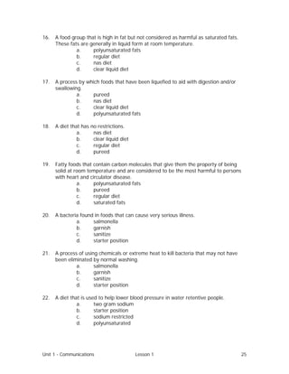 Unit 1 - Communications Lesson 1 25
16. A food group that is high in fat but not considered as harmful as saturated fats.
These fats are generally in liquid form at room temperature.
a. polyunsaturated fats
b. regular diet
c. nas diet
d. clear liquid diet
17. A process by which foods that have been liquefied to aid with digestion and/or
swallowing.
a. pureed
b. nas diet
c. clear liquid diet
d. polyunsaturated fats
18. A diet that has no restrictions.
a. nas diet
b. clear liquid diet
c. regular diet
d. pureed
19. Fatty foods that contain carbon molecules that give them the property of being
solid at room temperature and are considered to be the most harmful to persons
with heart and circulator disease.
a. polyunsaturated fats
b. pureed
c. regular diet
d. saturated fats
20. A bacteria found in foods that can cause very serious illness.
a. salmonella
b. garnish
c. sanitize
d. starter position
21. A process of using chemicals or extreme heat to kill bacteria that may not have
been eliminated by normal washing.
a. salmonella
b. garnish
c. sanitize
d. starter position
22. A diet that is used to help lower blood pressure in water retentive people.
a. two gram sodium
b. starter position
c. sodium restricted
d. polyunsaturated
 