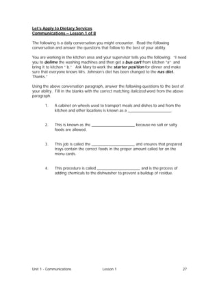 Unit 1 - Communications Lesson 1 27
Let’s Apply to Dietary Services
Communications – Lesson 1 of 8
The following is a daily conversation you might encounter. Read the following
conversation and answer the questions that follow to the best of your ability.
You are working in the kitchen area and your supervisor tells you the following: “I need
you to delime the washing machines and then get a bus cart from kitchen “a” and
bring it to kitchen “ b.” Ask Mary to work the starter position for dinner and make
sure that everyone knows Mrs. Johnson’s diet has been changed to the nas diet.
Thanks.”
Using the above conversation paragraph, answer the following questions to the best of
your ability. Fill in the blanks with the correct matching italicized word from the above
paragraph.
1. A cabinet on wheels used to transport meals and dishes to and from the
kitchen and other locations is known as a ____________________.
2. This is known as the ____________________ because no salt or salty
foods are allowed.
3. This job is called the ____________________ and ensures that prepared
trays contain the correct foods in the proper amount called for on the
menu cards.
4. This procedure is called ____________________ and is the process of
adding chemicals to the dishwasher to prevent a buildup of residue.
 