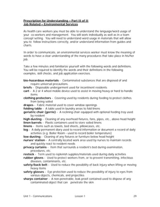 Unit 1 - Communications Lesson 1 29
Prescription for Understanding – Part II of II
Job Related – Environmental Services
As health care workers you must be able to understand the language/word usage of
your co-workers and management. You will work individually as well as in a team
concept setting. You will need to understand word usage in materials that will allow
you to follow instructions correctly, and/or understand information from guides and
charts.
In order to communicate, an environmental services worker must know the meaning of
words to have a clear understanding of the many procedures that take place in his/her
job.
Take a few minutes and familiarize yourself with the following words and definitions.
You will be required to identify the words and their definitions in the following
examples, skill checks, and job application exercises.
bio-hazardous materials - Contaminated substances that are disposed of and
require universal precautions.
briefs - Disposable undergarment used for incontinent residents
cart - A 2 or 4 wheel mobile device used to assist in moving heavy or hard to handle
items
clothing protectors - Covering used by residents during feeding to protect clothes
from being soiled
drapes - Fabric material used to cover window openings
folding table - A table used in laundry areas to fold linens
geriatric chair (gerrie) - A reclining chair equipped with optional feeding tray used
by resident
high dusting - Cleaning of any overhead fixtures, fans, pipes, etc., above head height
linen barrels - Plastic containers used to store soiled linens
linens - Items such as towels, bed sheets, pillowcases, etc.
log - A daily permanent diary used to record information or document a record of daily
activities (e.g. Boiler Room - used to record boiler temperature)
low dusting - Cleaning of any fixtures or furniture below head height
nurses’ station - A centrally located work area used by nurses to maintain records
and quickly react to resident needs
privacy curtains - Item that surrounds a resident’s bed during examination,
procedures, etc.
restock - Term used to replenish supplies/materials used during daily activities
rubber gloves - Used to protect workers from, or to prevent transmitting, infectious
diseases, contaminants, etc.
safety/back belt - Used to reduce the possibility of back injury when lifting or moving
heavy items
safety glasses - Eye protection used to reduce the possibility of injury to eyes from
various objects, chemicals, and projectiles
sharps container - A non-penetrable, leak-proof contained used to dispose of any
contaminated object that can penetrate the skin
 