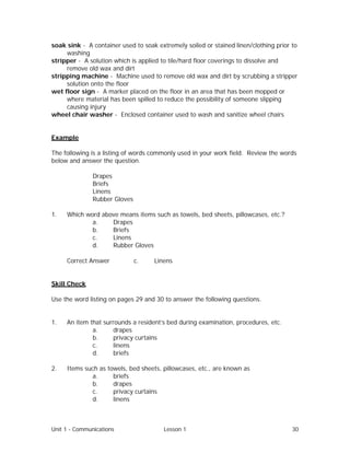 Unit 1 - Communications Lesson 1 30
soak sink - A container used to soak extremely soiled or stained linen/clothing prior to
washing
stripper - A solution which is applied to tile/hard floor coverings to dissolve and
remove old wax and dirt
stripping machine - Machine used to remove old wax and dirt by scrubbing a stripper
solution onto the floor
wet floor sign - A marker placed on the floor in an area that has been mopped or
where material has been spilled to reduce the possibility of someone slipping
causing injury
wheel chair washer - Enclosed container used to wash and sanitize wheel chairs
Example
The following is a listing of words commonly used in your work field. Review the words
below and answer the question.
Drapes
Briefs
Linens
Rubber Gloves
1. Which word above means items such as towels, bed sheets, pillowcases, etc.?
a. Drapes
b. Briefs
c. Linens
d. Rubber Gloves
Correct Answer⇒ c. Linens
Skill Check
Use the word listing on pages 29 and 30 to answer the following questions.
1. An item that surrounds a resident’s bed during examination, procedures, etc.
a. drapes
b. privacy curtains
c. linens
d. briefs
2. Items such as towels, bed sheets, pillowcases, etc., are known as
a. briefs
b. drapes
c. privacy curtains
d. linens
 