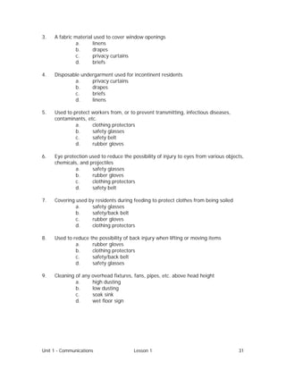 Unit 1 - Communications Lesson 1 31
3. A fabric material used to cover window openings
a. linens
b. drapes
c. privacy curtains
d. briefs
4. Disposable undergarment used for incontinent residents
a. privacy curtains
b. drapes
c. briefs
d. linens
5. Used to protect workers from, or to prevent transmitting, infectious diseases,
contaminants, etc.
a. clothing protectors
b. safety glasses
c. safety belt
d. rubber gloves
6. Eye protection used to reduce the possibility of injury to eyes from various objects,
chemicals, and projectiles
a. safety glasses
b. rubber gloves
c. clothing protectors
d. safety belt
7. Covering used by residents during feeding to protect clothes from being soiled
a. safety glasses
b. safety/back belt
c. rubber gloves
d. clothing protectors
8. Used to reduce the possibility of back injury when lifting or moving items
a. rubber gloves
b. clothing protectors
c. safety/back belt
d. safety glasses
9. Cleaning of any overhead fixtures, fans, pipes, etc. above head height
a. high dusting
b. low dusting
c. soak sink
d. wet floor sign
 