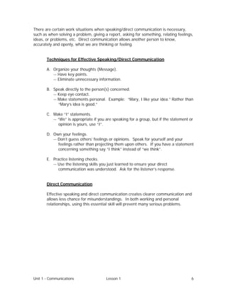 Unit 1 - Communications Lesson 1 6
There are certain work situations when speaking/direct communication is necessary,
such as when solving a problem, giving a report, asking for something, relating feelings,
ideas, or problems, etc. Direct communication allows another person to know,
accurately and openly, what we are thinking or feeling.
Techniques for Effective Speaking/Direct Communication
A. Organize your thoughts (Message).
-- Have key points.
-- Eliminate unnecessary information.
B. Speak directly to the person(s) concerned.
-- Keep eye contact.
-- Make statements personal. Example: “Mary, I like your idea.” Rather than
“Mary’s idea is good.”
C. Make “I” statements.
-- “We” is appropriate if you are speaking for a group, but if the statement or
opinion is yours, use “I”.
D. Own your feelings.
-- Don’t guess others’ feelings or opinions. Speak for yourself and your
feelings rather than projecting them upon others. If you have a statement
concerning something say “I think” instead of “we think”.
E. Practice listening checks.
-- Use the listening skills you just learned to ensure your direct
communication was understood. Ask for the listener’s response.
Direct Communication
Effective speaking and direct communication creates clearer communication and
allows less chance for misunderstandings. In both working and personal
relationships, using this essential skill will prevent many serious problems.
 