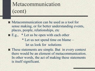 Metacommunication
(cont)
Metacommunication can be used as a tool for
sense making, or for better understanding events,
places, people, relationships, etc
E.g., * Let us be open with each other
* Let us not spend time on blame –
let us look for solutions
These statements are simple. But in every context
there would be an element of metacommunication.
In other words, the act of making these statements
is itself significant.
 