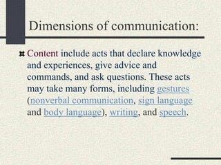 Dimensions of communication:
Content include acts that declare knowledge
and experiences, give advice and
commands, and ask questions. These acts
may take many forms, including gestures
(nonverbal communication, sign language
and body language), writing, and speech.
 
