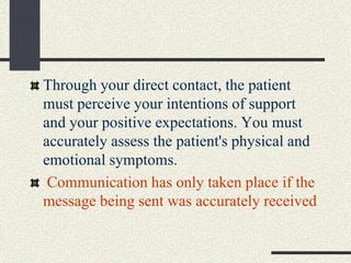 Through your direct contact, the patient
must perceive your intentions of support
and your positive expectations. You must
accurately assess the patient's physical and
emotional symptoms.
Communication has only taken place if the
message being sent was accurately received
 