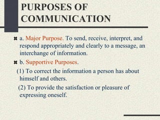 PURPOSES OF
COMMUNICATION
a. Major Purpose. To send, receive, interpret, and
respond appropriately and clearly to a message, an
interchange of information.
b. Supportive Purposes.
(1) To correct the information a person has about
himself and others.
(2) To provide the satisfaction or pleasure of
expressing oneself.
 