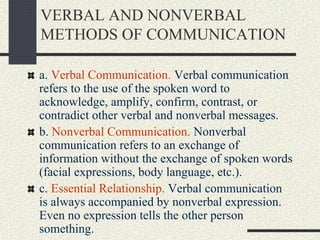 VERBAL AND NONVERBAL
METHODS OF COMMUNICATION
a. Verbal Communication. Verbal communication
refers to the use of the spoken word to
acknowledge, amplify, confirm, contrast, or
contradict other verbal and nonverbal messages.
b. Nonverbal Communication. Nonverbal
communication refers to an exchange of
information without the exchange of spoken words
(facial expressions, body language, etc.).
c. Essential Relationship. Verbal communication
is always accompanied by nonverbal expression.
Even no expression tells the other person
something.
 