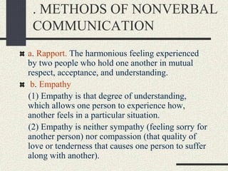 . METHODS OF NONVERBAL
COMMUNICATION
a. Rapport. The harmonious feeling experienced
by two people who hold one another in mutual
respect, acceptance, and understanding.
b. Empathy
(1) Empathy is that degree of understanding,
which allows one person to experience how,
another feels in a particular situation.
(2) Empathy is neither sympathy (feeling sorry for
another person) nor compassion (that quality of
love or tenderness that causes one person to suffer
along with another).
 