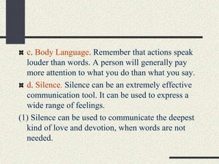 c. Body Language. Remember that actions speak
louder than words. A person will generally pay
more attention to what you do than what you say.
d. Silence. Silence can be an extremely effective
communication tool. It can be used to express a
wide range of feelings.
(1) Silence can be used to communicate the deepest
kind of love and devotion, when words are not
needed.
 