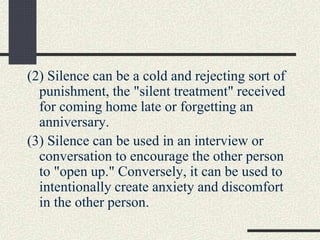 (2) Silence can be a cold and rejecting sort of
punishment, the "silent treatment" received
for coming home late or forgetting an
anniversary.
(3) Silence can be used in an interview or
conversation to encourage the other person
to "open up." Conversely, it can be used to
intentionally create anxiety and discomfort
in the other person.
 