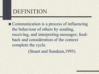 DEFINITION
Communication is a process of influencing
the behaviour of others by sending,
receiving, and interpreting messages; feed-
back and consideration of the context
complete the cycle.
(Stuart and Sundeen,1995)
 
