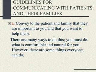 GUIDELINES FOR
COMMUNICATING WITH PATIENTS
AND THEIR FAMILIES
a. Convey to the patient and family that they
are important to you and that you want to
help them.
There are many ways to do this; you must do
what is comfortable and natural for you.
However, there are some things everyone
can do.
 