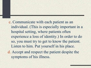 c. Communicate with each patient as an
individual. (This is especially important in a
hospital setting, where patients often
experience a loss of identity.) In order to do
so, you must try to get to know the patient.
Listen to him. Put yourself in his place.
d. Accept and respect the patient despite the
symptoms of his illness.
 