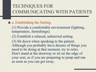 TECHNIQUES FOR
COMMUNICATING WITH PATIENTS
a. Establishing the Setting.
(1) Provide a comfortable environment (lighting,
temperature, furnishings).
(2) Establish a relaxed, unhurried setting.
(3) Sit down when speaking to the patient.
Although you probably have dozens of things you
need to be doing at that moment, try to relax.
Don't stand at the doorway or sit on the edge of
your seat, as if you are preparing to jump and run
as soon as you can get away.
 