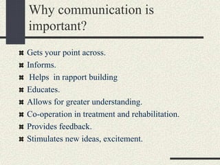 Why communication is
important?
Gets your point across.
Informs.
Helps in rapport building
Educates.
Allows for greater understanding.
Co-operation in treatment and rehabilitation.
Provides feedback.
Stimulates new ideas, excitement.
 