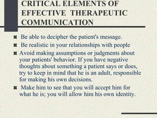 CRITICAL ELEMENTS OF
EFFECTIVE THERAPEUTIC
COMMUNICATION
Be able to decipher the patient's message.
Be realistic in your relationships with people
Avoid making assumptions or judgments about
your patients' behavior. If you have negative
thoughts about something a patient says or does,
try to keep in mind that he is an adult, responsible
for making his own decisions.
Make him to see that you will accept him for
what he is; you will allow him his own identity.
 