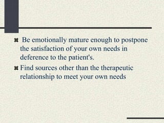 Be emotionally mature enough to postpone
the satisfaction of your own needs in
deference to the patient's.
Find sources other than the therapeutic
relationship to meet your own needs
 