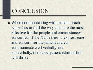 CONCLUSION
When communicating with patients, each
Nurse has to find the ways that are the most
effective for the people and circumstances
concerned. If the Nurse tries to express care
and concern for the patient and can
communicate well verbally and
nonverbally, the nurse-patient relationship
will thrive
 