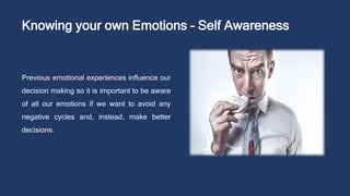 Knowing your own Emotions – Self Awareness
Previous emotional experiences influence our
decision making so it is important to be aware
of all our emotions if we want to avoid any
negative cycles and, instead, make better
decisions.
 