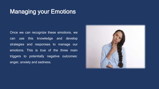 Managing your Emotions
Once we can recognize these emotions, we
can use this knowledge and develop
strategies and responses to manage our
emotions. This is true of the three main
triggers to potentially negative outcomes:
anger, anxiety and sadness.
 