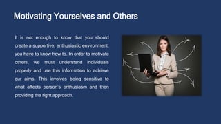 Motivating Yourselves and Others
It is not enough to know that you should
create a supportive, enthusiastic environment;
you have to know how to. In order to motivate
others, we must understand individuals
properly and use this information to achieve
our aims. This involves being sensitive to
what affects person’s enthusiasm and then
providing the right approach.
 